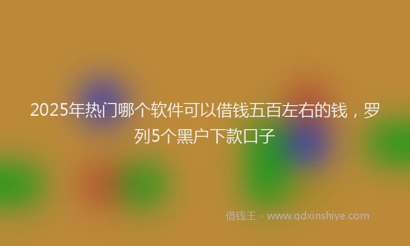 2025年热门哪个软件可以借钱五百左右的钱，罗列5个黑户下款口子