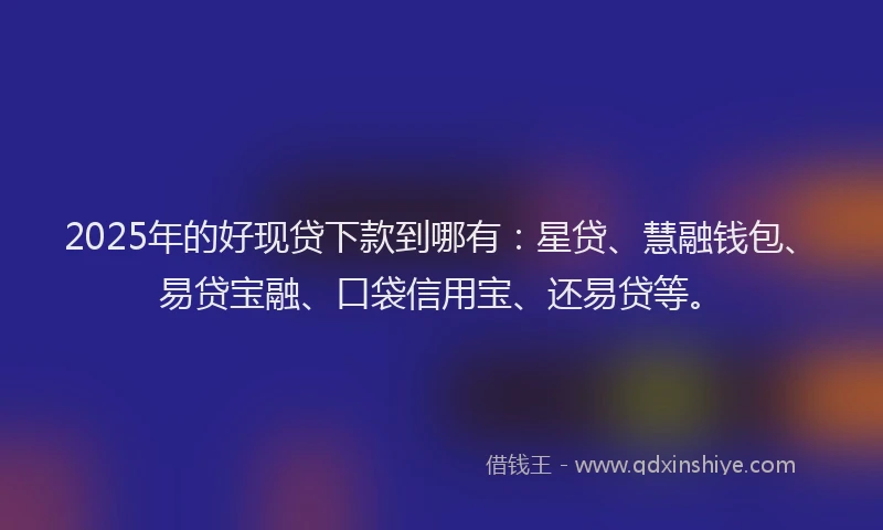2025年的好现贷下款到哪有：星贷、慧融钱包、易贷宝融、口袋信用宝、还易贷等。
