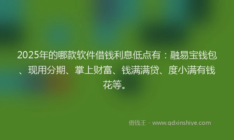 2025年的哪款软件借钱利息低点有：融易宝钱包、现用分期、掌上财富、钱满满贷、度小满有钱花等。