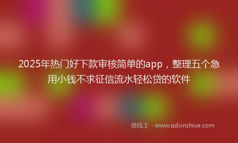 2025年热门好下款审核简单的app，整理五个急用小钱不求征信流水轻松贷的软件