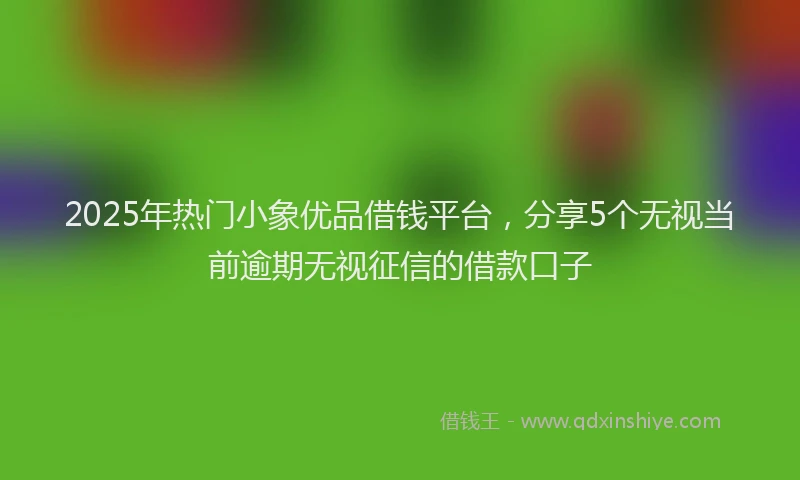 2025年热门小象优品借钱平台，分享5个无视当前逾期无视征信的借款口子