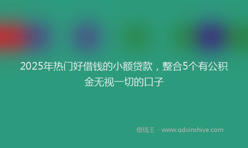 2025年热门好借钱的小额贷款，整合5个有公积金无视一切的口子