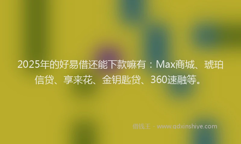 2025年的好易借还能下款嘛有：Max商城、琥珀信贷、享来花、金钥匙贷、360速融等。