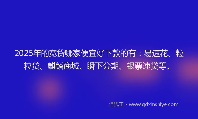 2025年的宽贷哪家便宜好下款的有：易速花、粒粒贷、麒麟商城、瞬下分期、银票速贷等。