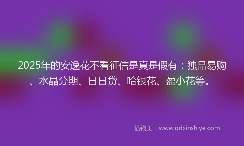 2025年的安逸花不看征信是真是假有：独品易购、水晶分期、日日贷、哈银花、盈小花等。