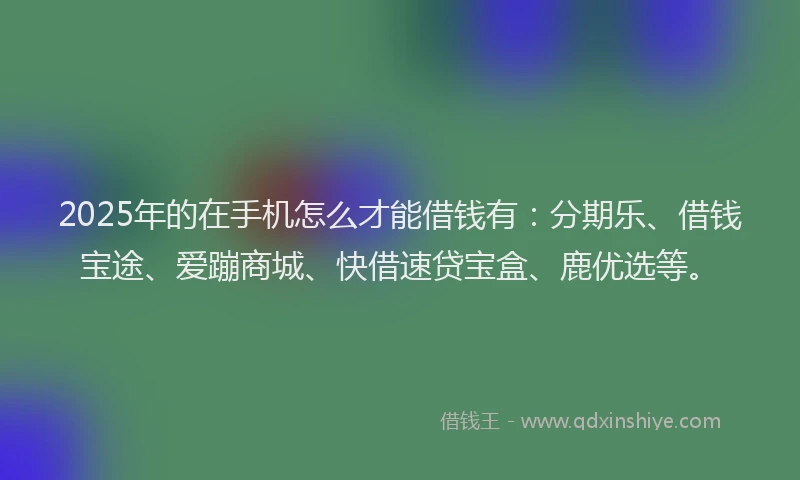 2025年的在手机怎么才能借钱有：分期乐、借钱宝途、爱蹦商城、快借速贷宝盒、鹿优选等。
