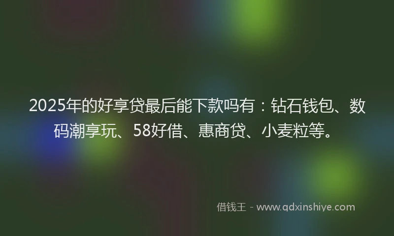 2025年的好享贷最后能下款吗有：钻石钱包、数码潮享玩、58好借、惠商贷、小麦粒等。