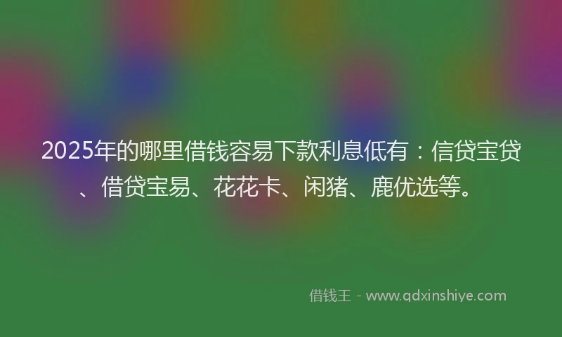 2025年的哪里借钱容易下款利息低有：信贷宝贷、借贷宝易、花花卡、闲猪、鹿优选等。