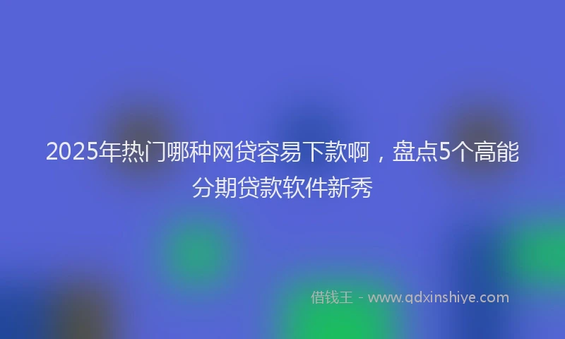 2025年热门哪种网贷容易下款啊，盘点5个高能分期贷款软件新秀