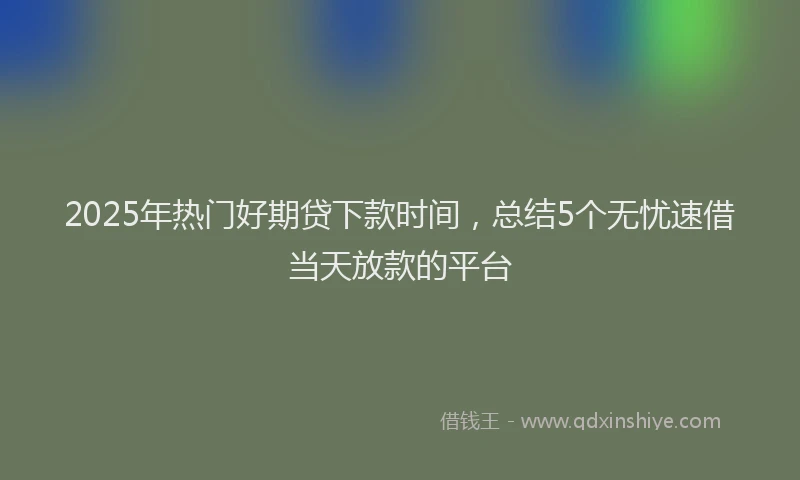 2025年热门好期贷下款时间，总结5个无忧速借当天放款的平台