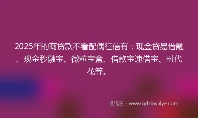 2025年的商贷款不看配偶征信有：现金贷易借融、现金秒融宝、微粒宝盒、借款宝速借宝、时代花等。
