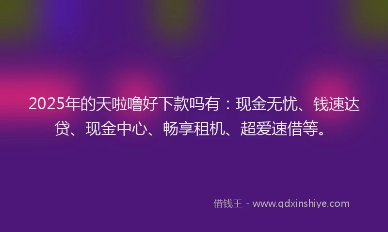 2025年的天啦噜好下款吗有：现金无忧、钱速达贷、现金中心、畅享租机、超爱速借等。