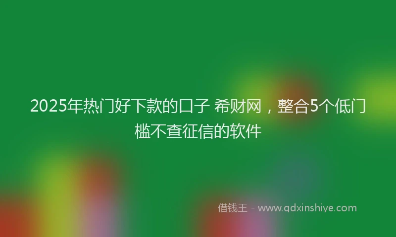 2025年热门好下款的口子 希财网，整合5个低门槛不查征信的软件