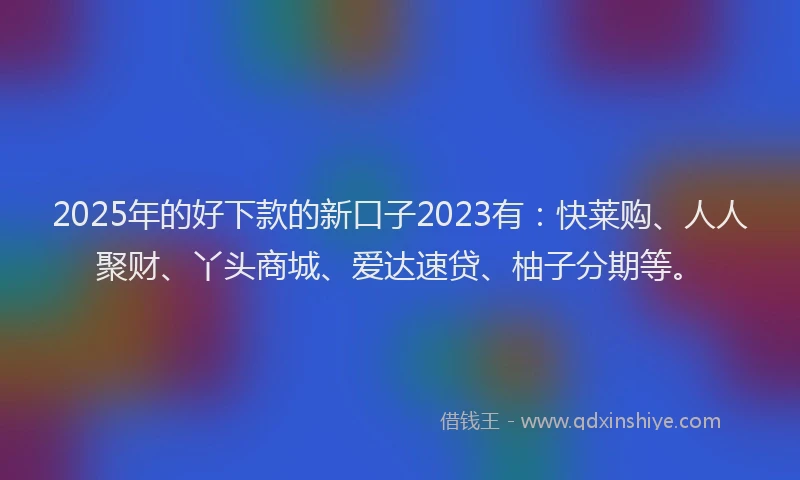 2025年的好下款的新口子2023有：快莱购、人人聚财、丫头商城、爱达速贷、柚子分期等。
