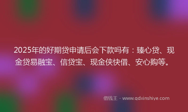 2025年的好期贷申请后会下款吗有：臻心贷、现金贷易融宝、信贷宝、现金侠快借、安心购等。