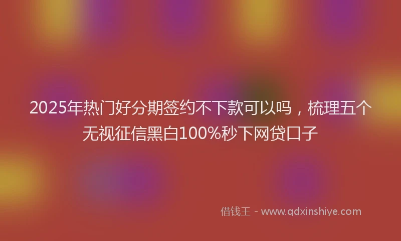 2025年热门好分期签约不下款可以吗，梳理五个无视征信黑白100%秒下网贷口子