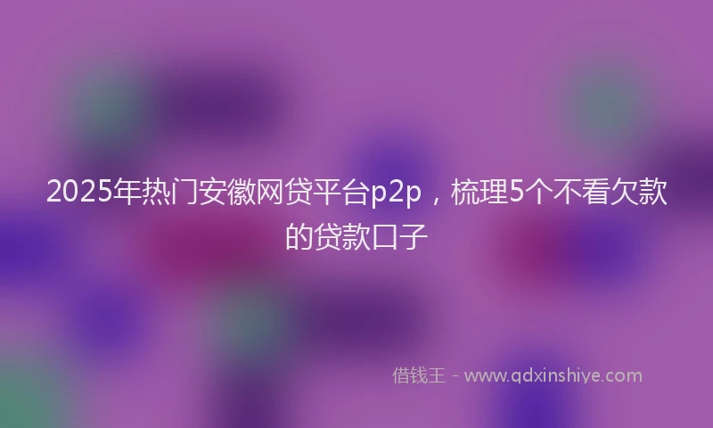 2025年热门安徽网贷平台p2p，梳理5个不看欠款的贷款口子