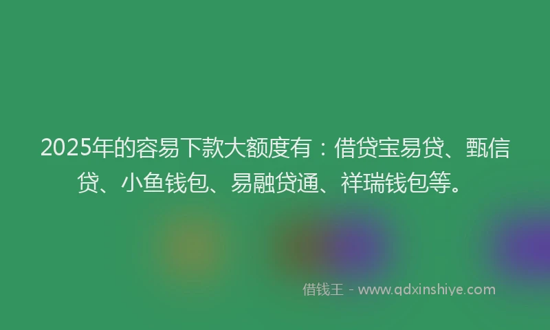 2025年的容易下款大额度有：借贷宝易贷、甄信贷、小鱼钱包、易融贷通、祥瑞钱包等。