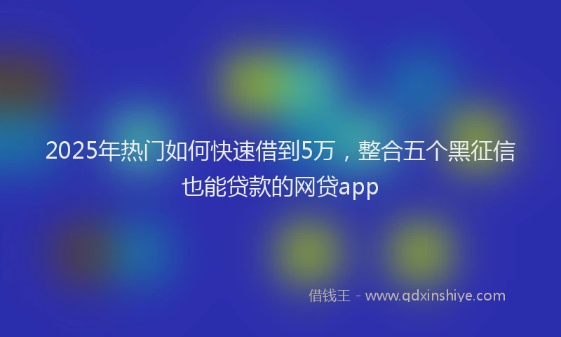2025年热门如何快速借到5万，整合五个黑征信也能贷款的网贷app