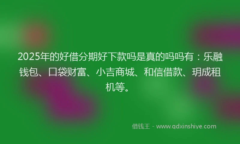 2025年的好借分期好下款吗是真的吗吗有：乐融钱包、口袋财富、小吉商城、和信借款、玥成租机等。