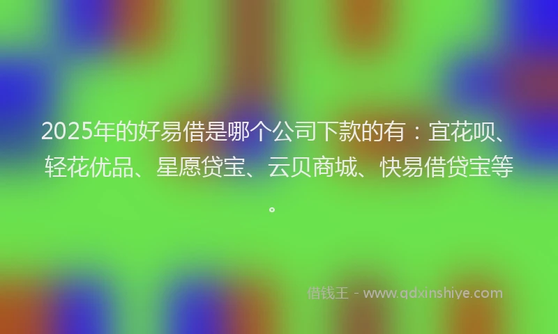 2025年的好易借是哪个公司下款的有：宜花呗、轻花优品、星愿贷宝、云贝商城、快易借贷宝等。