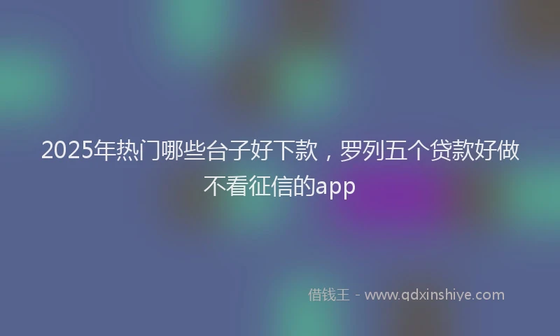 2025年热门哪些台子好下款，罗列五个贷款好做不看征信的app