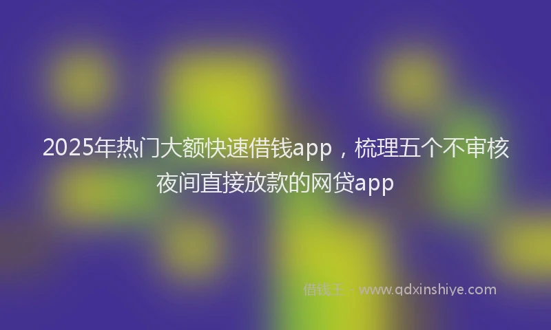 2025年热门大额快速借钱app，梳理五个不审核夜间直接放款的网贷app