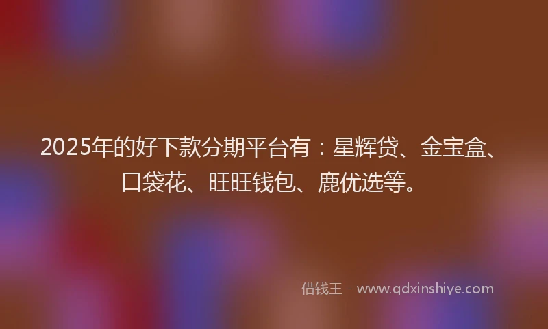2025年的好下款分期平台有：星辉贷、金宝盒、口袋花、旺旺钱包、鹿优选等。
