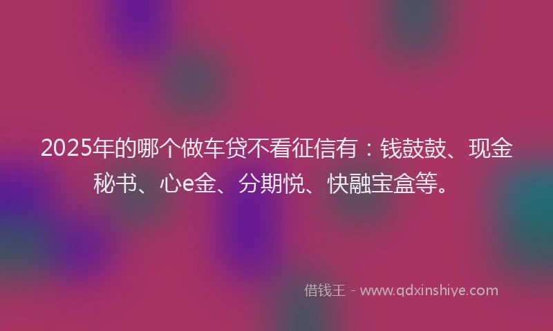 2025年的哪个做车贷不看征信有：钱鼓鼓、现金秘书、心e金、分期悦、快融宝盒等。