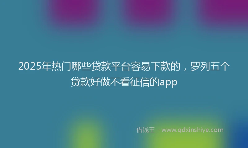 2025年热门哪些贷款平台容易下款的，罗列五个贷款好做不看征信的app
