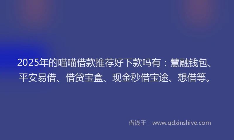 2025年的喵喵借款推荐好下款吗有：慧融钱包、平安易借、借贷宝盒、现金秒借宝途、想借等。