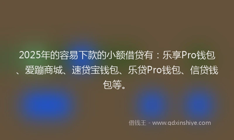 2025年的容易下款的小额借贷有：乐享Pro钱包、爱蹦商城、速贷宝钱包、乐贷Pro钱包、信贷钱包等。