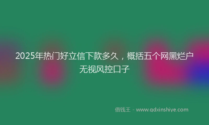 2025年热门好立信下款多久,概括五个网黑烂户无视风控口子