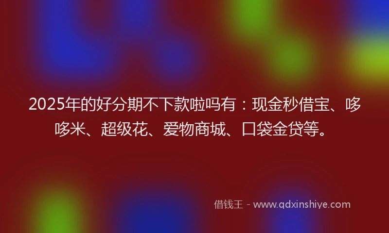 2025年的好分期不下款啦吗有：现金秒借宝、哆哆米、超级花、爱物商城、口袋金贷等。