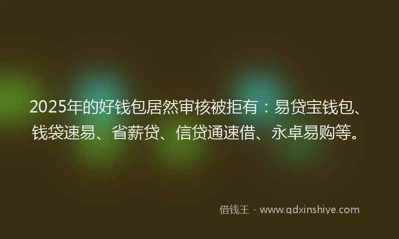 2025年的好钱包居然审核被拒有：易贷宝钱包、钱袋速易、省薪贷、信贷通速借、永卓易购等。