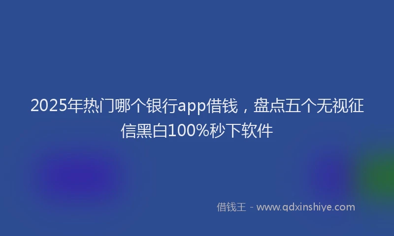 2025年热门哪个银行app借钱，盘点五个无视征信黑白100%秒下软件