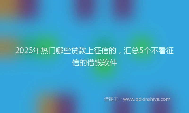 2025年热门哪些贷款上征信的，汇总5个不看征信的借钱软件