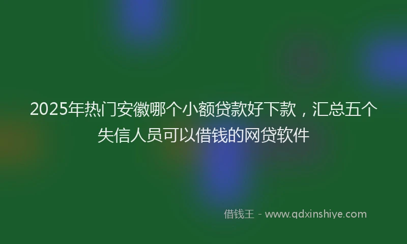 2025年热门安徽哪个小额贷款好下款，汇总五个失信人员可以借钱的网贷软件