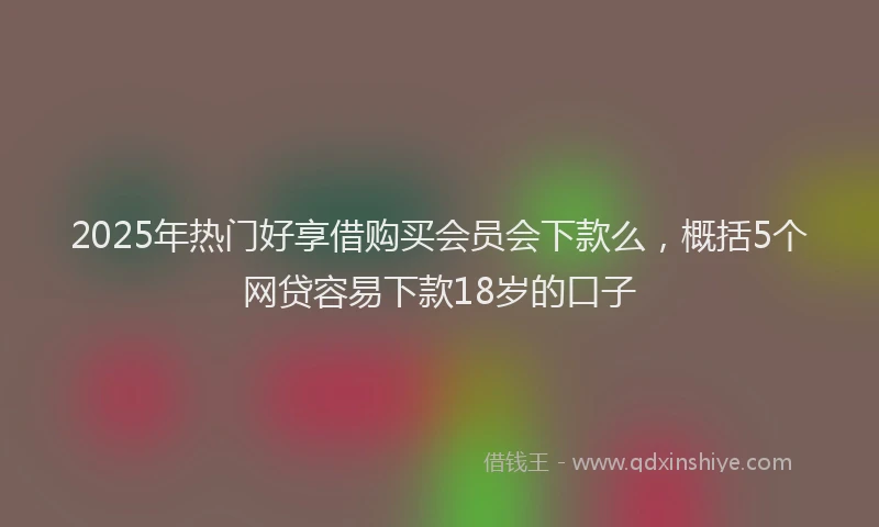 2025年热门好享借购买会员会下款么，概括5个网贷容易下款18岁的口子
