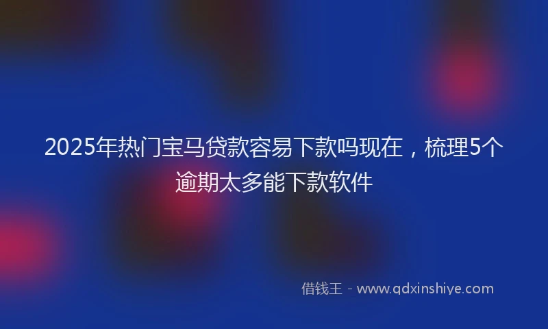 2025年热门宝马贷款容易下款吗现在，梳理5个逾期太多能下款软件