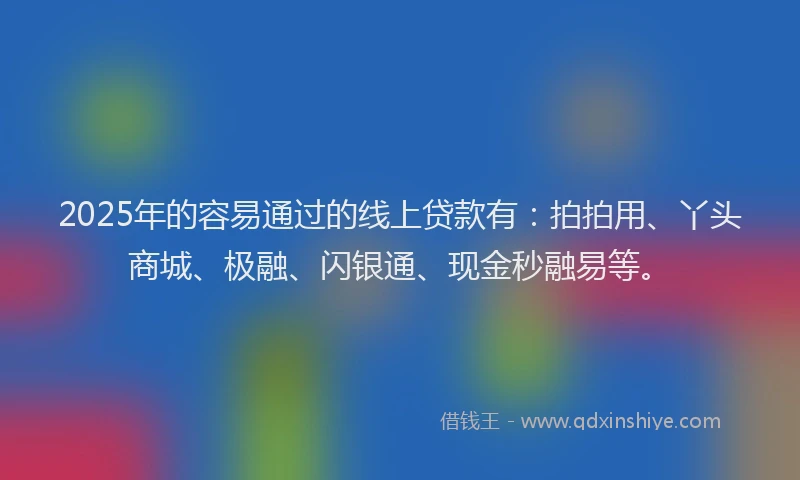 2025年的容易通过的线上贷款有:拍拍用、丫头商城、极融、闪银通、现金秒融易等。