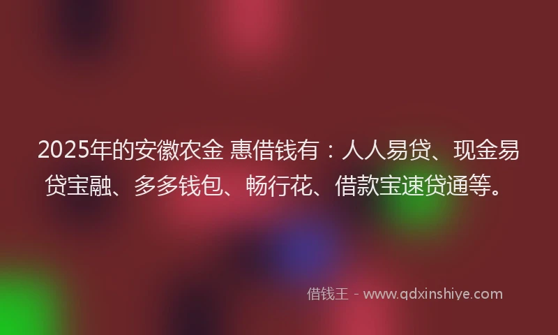 2025年的安徽农金 惠借钱有：人人易贷、现金易贷宝融、多多钱包、畅行花、借款宝速贷通等。