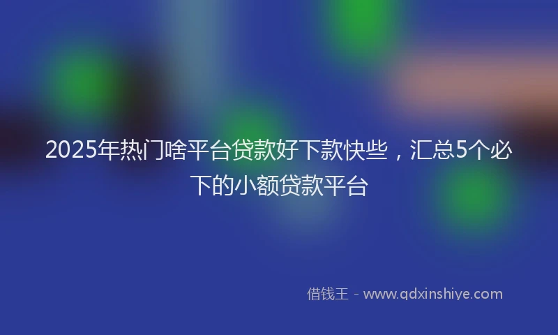 2025年热门啥平台贷款好下款快些，汇总5个必下的小额贷款平台