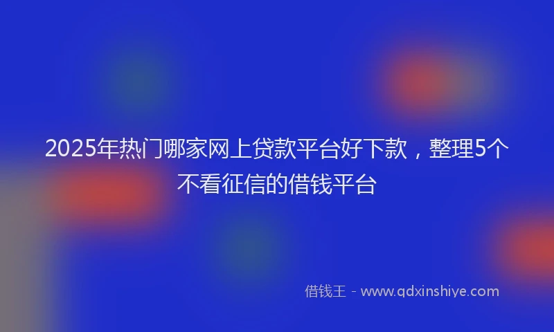 2025年热门哪家网上贷款平台好下款，整理5个不看征信的借钱平台