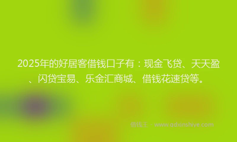 2025年的好居客借钱口子有：现金飞贷、天天盈、闪贷宝易、乐金汇商城、借钱花速贷等。