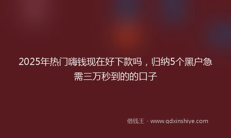 2025年热门嗨钱现在好下款吗，归纳5个黑户急需三万秒到的的口子