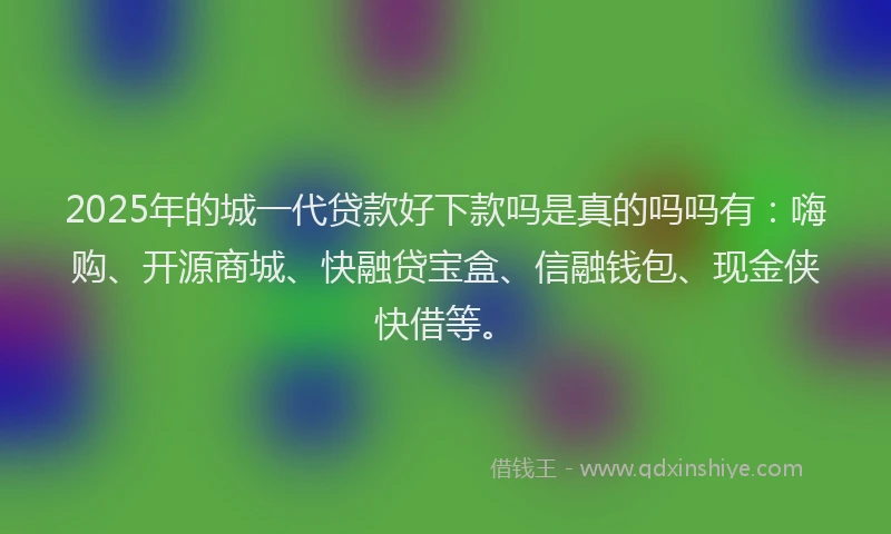 2025年的城一代贷款好下款吗是真的吗吗有：嗨购、开源商城、快融贷宝盒、信融钱包、现金侠快借等。