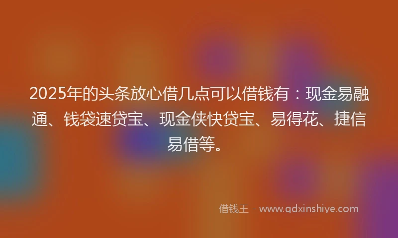 2025年的头条放心借几点可以借钱有：现金易融通、钱袋速贷宝、现金侠快贷宝、易得花、捷信易借等。