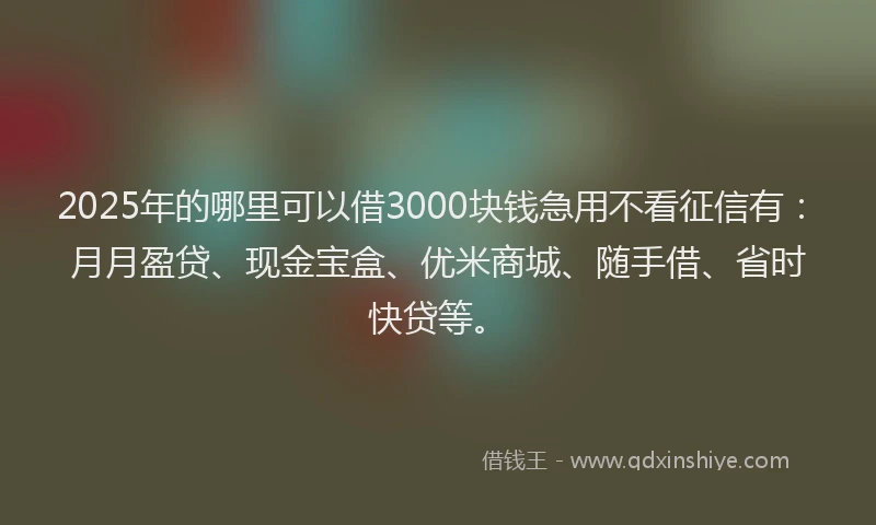 2025年的哪里可以借3000块钱急用不看征信有：月月盈贷、现金宝盒、优米商城、随手借、省时快贷等。