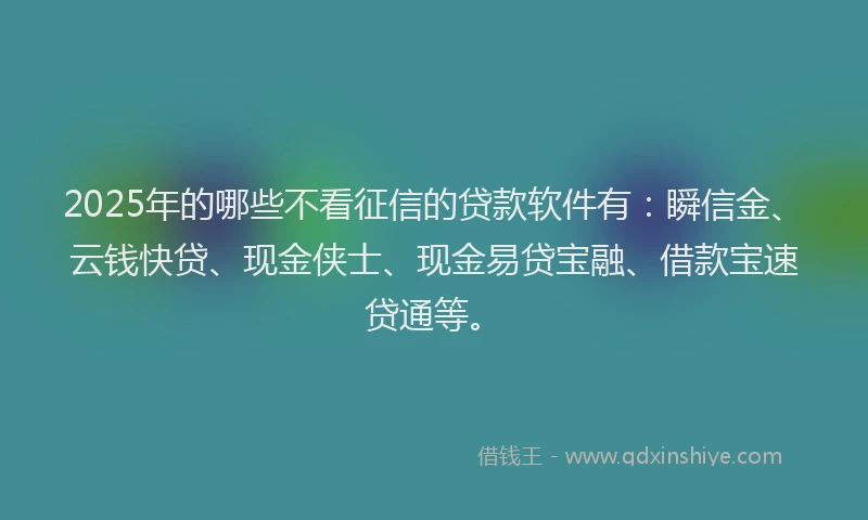 2025年的哪些不看征信的贷款软件有：瞬信金、云钱快贷、现金侠士、现金易贷宝融、借款宝速贷通等。